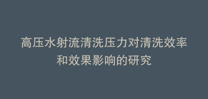 高压水射流清洗压力对清洗效率和效果影响的研究
