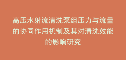 高压水射流清洗泵组压力与流量的协同作用机制及其对清洗效能的影响研究
